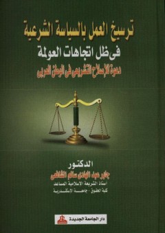 ترسيخ العمل بالسياسة الشرعية في ظل اتجاهات العولمة - دعوة للإصلاح التشريعي في الوطن العربي